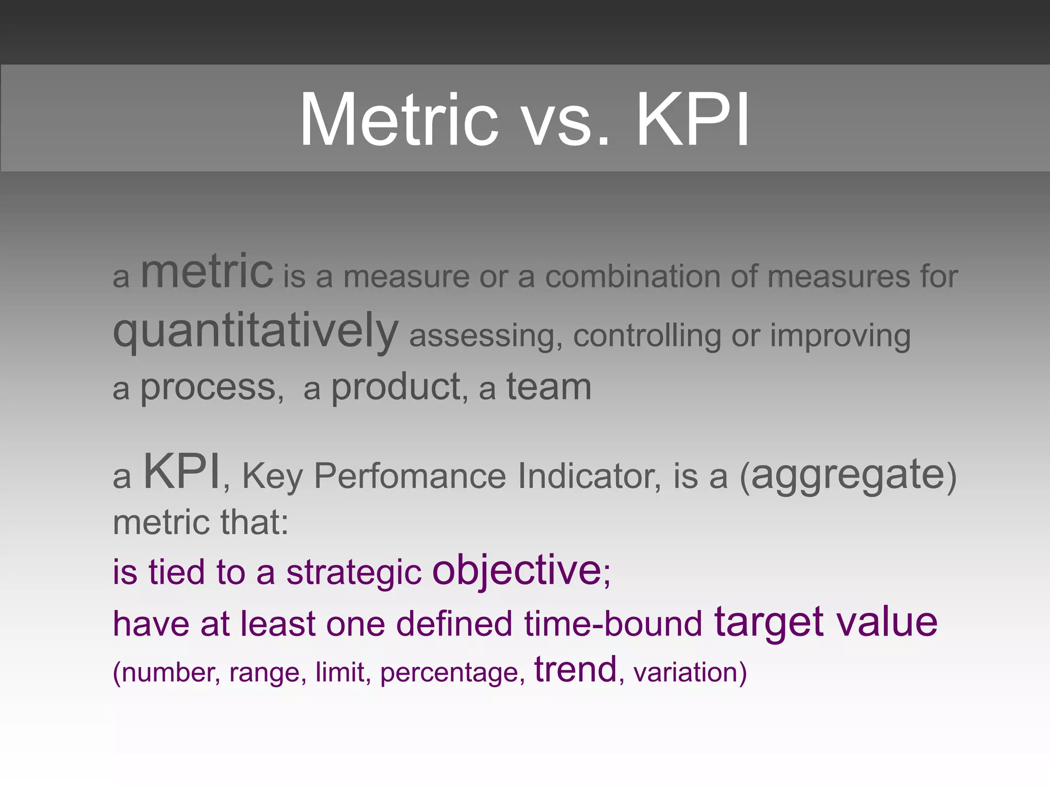 a metric is a measure or a combination of measures for
quantitatively assessing, controlling or improving
a process, a product, a team
a KPI, Key Perfomance Indicator, is a (aggregate)
metric that:
is tied to a strategic objective;
have at least one defined time-bound target value
(number, range, limit, percentage, trend, variation)
Metric vs. KPI
 