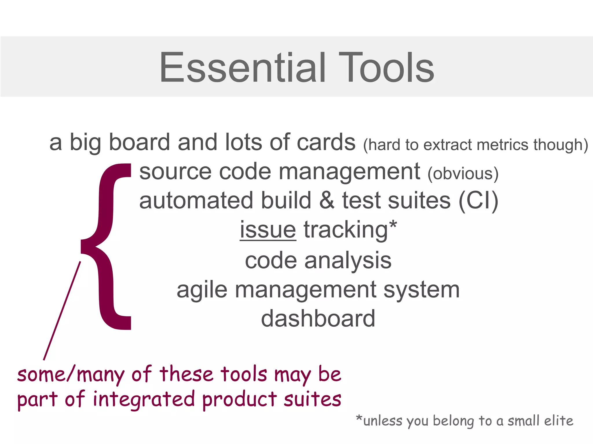 Essential Tools
a big board and lots of cards (hard to extract metrics though)
source code management (obvious)
automated build & test suites (CI)
issue tracking*
some/many of these tools may be
part of integrated product suites
*unless you belong to a small elite
code analysis
agile management system
dashboard
 