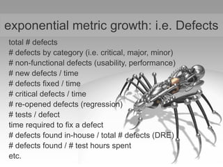 exponential metric growth: i.e. Defects
total # defects
# defects by category (i.e. critical, major, minor)
# non-functional defects (usability, performance)
# new defects / time
# defects fixed / time
# critical defects / time
# re-opened defects (regression)
# tests / defect
time required to fix a defect
# defects found in-house / total # defects (DRE)
# defects found / # test hours spent
etc.
 
