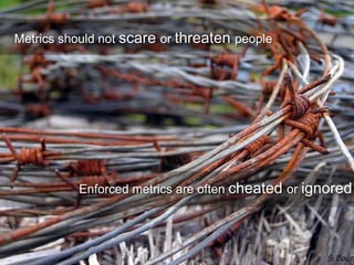 Metrics should not scare or threaten people
Enforced metrics are often cheated or ignored
 