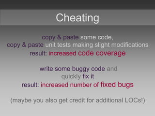 Cheating
copy & paste some code,
copy & paste unit tests making slight modifications
result: increased code coverage
write some buggy code and
quickly fix it
result: increased number of fixed bugs
(maybe you also get credit for additional LOCs!)
 
