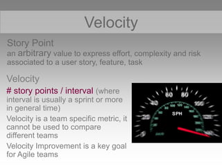 Story Point
an arbitrary value to express effort, complexity and risk
associated to a user story, feature, task
Velocity
S
Velocity
# story points / interval (where
interval is usually a sprint or more
in general time)
Velocity is a team specific metric, it
cannot be used to compare
different teams
Velocity Improvement is a key goal
for Agile teams
 