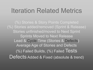 Iteration Related Metrics
(%) Stories & Story Points Completed
(%) Stories added/removed (Sprint & Release)
Stories unfinished/moved to Next Sprint
Sprints Moved to Next Release
Lead & Cycle Time (Stories & Defects)
Average Age of Stories and Defects
(%) Failed Builds, (%) Failed Tests
Defects Added & Fixed (absolute & trend)
 