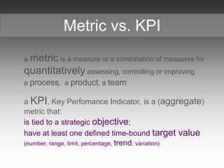 a metric is a measure or a combination of measures for
quantitatively assessing, controlling or improving
a process, a product, a team
a KPI, Key Perfomance Indicator, is a (aggregate)
metric that:
is tied to a strategic objective;
have at least one defined time-bound target value
(number, range, limit, percentage, trend, variation)
Metric vs. KPI
 