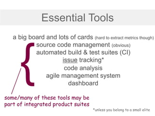 Essential Tools
a big board and lots of cards (hard to extract metrics though)
source code management (obvious)
automated build & test suites (CI)
issue tracking*
some/many of these tools may be
part of integrated product suites
*unless you belong to a small elite
code analysis
agile management system
dashboard
 