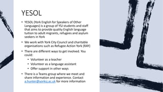 YESOL
• YESOL (York English for Speakers of Other
Languages) is a group of YSJ students and staff
that aims to provide quality English language
tuition to adult migrants, refugees and asylum
seekers in York
• We work with York City Council and charitable
organisations such as Refugee Action York (RAY)
• There are different ways to get involved. You
could:
• Volunteer as a teacher
• Volunteer as a language assistant
• Offer support in other ways
• There is a Teams group where we meet and
share information and experience. Contact
a.hunter@yorksj.ac.uk for more information
 