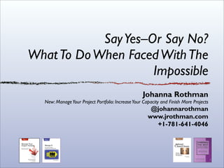 Say Yes–Or Say No?
What To Do When Faced With The
                     Impossible
                                                   Johanna Rothman
  New: Manage Your Project Portfolio: Increase Your Capacity and Finish More Projects
                                                       @johannarothman
                                                      www.jrothman.com
                                                        +1-781-641-4046
 