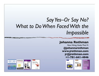 Say Yes–Or Say No?
What to Do When Faced With the
Impossible
Johanna Rothman

New: Hiring Geeks That Fit

@johannarothman
www.jrothman.com
jr@jrothman.com
+1-781-641-4046

 