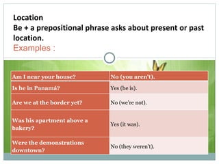 Location Be + a prepositional phrase asks about present or past location. Examples : Am I near your house? No (you aren't). Is he in Panamá? Yes (he is). Are we at the border yet? No (we're not). Was his apartment above a bakery? Yes (it was). Were the demonstrations downtown? No (they weren't). 