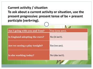 Current activity / situation To ask about a current activity or situation, use the present progressive: present tense of be + present participle (verb+ing). Examples : Am I going with you and Tom? Yes (you are). Is England adopting the euro? No (it isn't). Are we seeing a play tonight? Yes (we are). Is she working today? No (she isn't). 