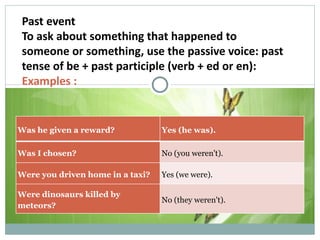 Past event To ask about something that happened to someone or something, use the passive voice: past tense of be + past participle (verb + ed or en): Examples : Was he given a reward? Yes (he was). Was I chosen? No (you weren't). Were you driven home in a taxi? Yes (we were). Were dinosaurs killed by meteors? No (they weren't). 