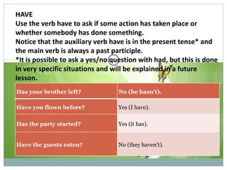 HAVE Use the verb have to ask if some action has taken place or whether somebody has done something. Notice that the auxiliary verb have is in the present tense* and the main verb is always a past participle. *It is possible to ask a yes/no question with had, but this is done in very specific situations and will be explained in a future lesson. Examples : Has your brother left? No (he hasn't). Have you flown before? Yes (I have). Has the party started? Yes (it has). Have the guests eaten? No (they haven't). 