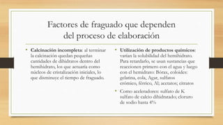 Factores de fraguado que dependen
del proceso de elaboración
• Calcinación incompleta: al terminar
la calcinación quedan pequeñas
cantidades de dihidratos dentro del
hemihidrato, los que actuaría como
núcleos de cristalización iniciales, lo
que disminuye el tiempo de fraguado.

• Utilización de productos químicos:

varían la solubilidad del hemihidrato.
Para retardarlo, se usan sustancias que
reaccionen primero con el agua y luego
con el hemidrato: Bórax, coloides:
gelatina, cola, Agar, sulfatos
crómico, férrico, Al; acetatos; citratos

• Como aceleradores: sulfato de K

sulfato de calcio dihidratado; cloruro
de sodio hasta 4%

 
