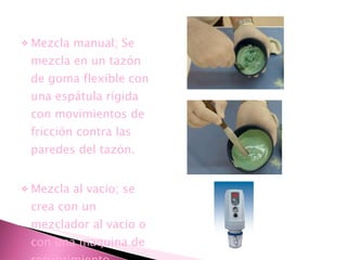 Mezcla manual; Se mezcla en un tazón de goma flexible con una espátula rígida con movimientos de fricción contra las paredes del tazón. Mezcla al vacio; se crea con un mezclador al vacio o con una maquina de recubrimiento. 