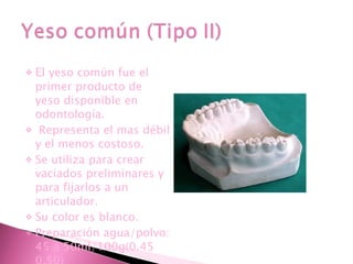 El  yeso común fue el primer producto de yeso disponible en odontología. Representa el mas débil y el menos costoso. Se utiliza para crear vaciados preliminares y para fijarlos a un articulador. Su color es blanco. Preparación agua/polvo: 45 a 50ml/100g(0.45  0.50) 