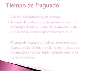 Existen dos intervalos de tiempo: Tiempo de trabajo o de fraguado inicial: Es el tiempo desde el inicio de la mezcla hasta que la masa alcanza un estado semiduro. Tiempo de fraguado final: es el tiempo que abarca desde el inicio de la mezcla hasta que la mezcla se vuelva rígida y puede separarse de la impresión. 