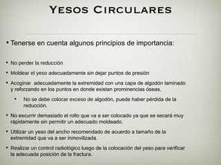 Yesos Circulares

• Tenerse en cuenta algunos principios de importancia:

• No perder la reducción
• Moldear el yeso adecuadamente sin dejar puntos de presión
• Acoginar adecuadamente la extremidad con una capa de algodón laminado
  y reforzando en los puntos en donde existan prominencias óseas,
   •    No se debe colocar exceso de algodón, puede haber pérdida de la
        reducción.
• No escurrir demasiado el rollo que va a ser colocado ya que se secará muy
  rápidamente sin permitir un adecuado moldeado.
• Utilizar un yeso del ancho recomendado de acuerdo a tamaño de la
  extremidad que va a ser inmovilizada.
• Realizar un control radiológico luego de la colocación del yeso para verificar
  la adecuada posición de la fractura.
 