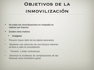 Objetivos de la
                       inmovilización

•   No todas las inmovilizaciones en ortopedia se
    realizan por fractura
•   Existen otros motivos
    •   Analgesia   
•   Prevenir mayor daño de los tejidos lesionados
•    Mantener una reducción de una fractura mientras
    se lleva a cabo la consolidación
•      Prevenir o tratar contracturas
•    Disminuir la incidencia de complicaciones de las
    fracturas como embolismo graso
 