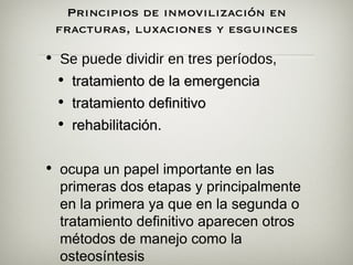 Principios de inmovilización en
 fracturas, luxaciones y esguinces
                     
• Se puede dividir en tres períodos,
 • tratamiento de la emergencia
 • tratamiento definitivo
 • rehabilitación.


• ocupa un papel importante en las
  primeras dos etapas y principalmente
  en la primera ya que en la segunda o
  tratamiento definitivo aparecen otros
  métodos de manejo como la
  osteosíntesis
 
