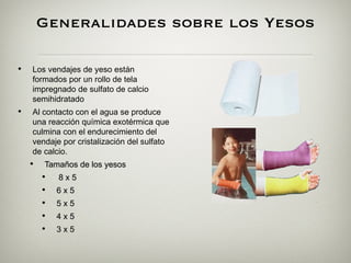 Generalidades sobre los Yesos

•   Los vendajes de yeso están
    formados por un rollo de tela
    impregnado de sulfato de calcio
    semihidratado
•   Al contacto con el agua se produce
    una reacción química exotérmica que
    culmina con el endurecimiento del
    vendaje por cristalización del sulfato
    de calcio.
    •    Tamaños de los yesos
        •  8 x 5
        •   6x5
        •   5x5
        •   4x5
        •   3x5
 