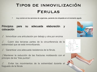 Tipos de inmovilización
                       Ferulas
          •    muy común en los servicios de urgencias, paciente de ortopedia en el momento agudo



Principios para           su      adecuada          elaboración           y
colocación

¥ Inmovilizar una articulación por debajo y otra por encima
¥    Cubrir dos terceras partes de la circunferencia de la
extremidad que se está inmovilizando.

¥ Garantizar una adecuada resistencia de la férula.
¥Mantener la reducción de las fracturas moldeando con el
principio de los “tres puntos”.

¥     Evitar los movimientos de la extremidad durante el
fraguado de la férula
 