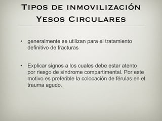 Tipos de inmovilización
   Yesos Circulares

• generalmente se utilizan para el tratamiento
  definitivo de fracturas


• Explicar signos a los cuales debe estar atento
  por riesgo de síndrome compartimental. Por este
  motivo es preferible la colocación de férulas en el
  trauma agudo.
 