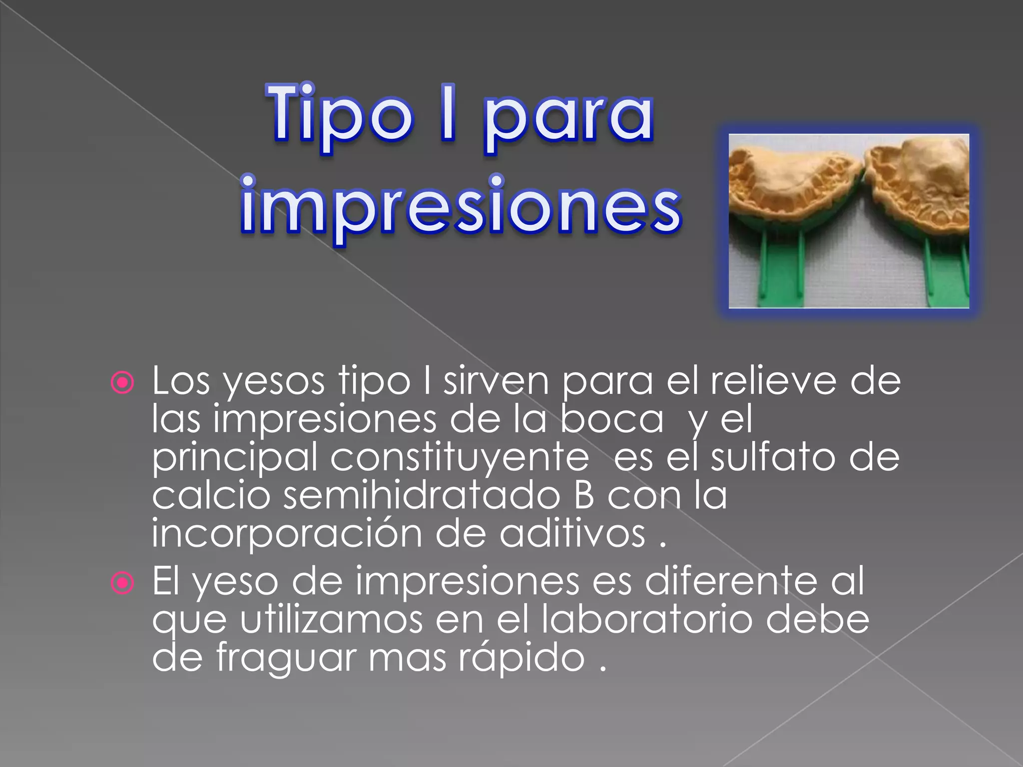 Los yesos tipo I sirven para el relieve de
las impresiones de la boca y el
principal constituyente es el sulfato de
calcio semihidratado B con la
incorporación de aditivos .
 El yeso de impresiones es diferente al
que utilizamos en el laboratorio debe
de fraguar mas rápido .


 