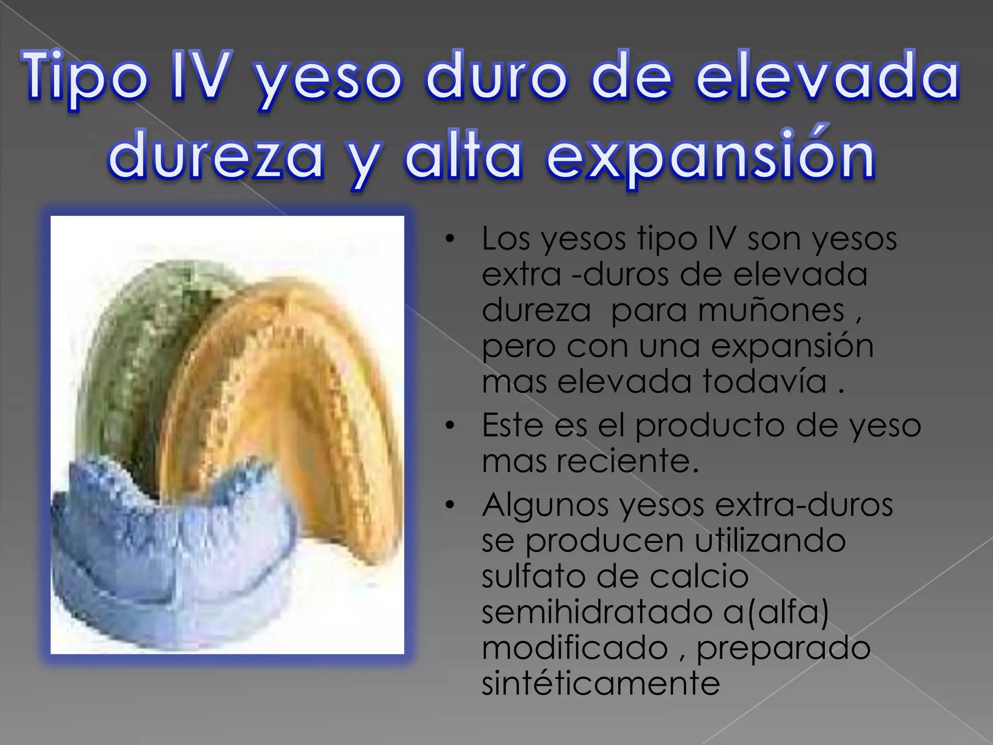 • Los yesos tipo IV son yesos
extra -duros de elevada
dureza para muñones ,
pero con una expansión
mas elevada todavía .
• Este es el producto de yeso
mas reciente.
• Algunos yesos extra-duros
se producen utilizando
sulfato de calcio
semihidratado a(alfa)
modificado , preparado
sintéticamente

 
