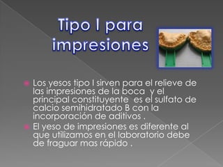 Los yesos tipo I sirven para el relieve de
las impresiones de la boca y el
principal constituyente es el sulfato de
calcio semihidratado B con la
incorporación de aditivos .
 El yeso de impresiones es diferente al
que utilizamos en el laboratorio debe
de fraguar mas rápido .


 