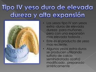 • Los yesos tipo IV son yesos
extra -duros de elevada
dureza para muñones ,
pero con una expansión
mas elevada todavía .
• Este es el producto de yeso
mas reciente.
• Algunos yesos extra-duros
se producen utilizando
sulfato de calcio
semihidratado a(alfa)
modificado , preparado
sintéticamente

 