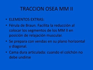 TRACCION OSEA MM II
• ELEMENTOS EXTRAS:
• Férula de Braun. Facilita la reducción al
  colocar los segmentos de los MM II en
  posición de relajación muscular.
• Se prepara con vendas en su plano horizontal
  y diagonal.
• Cama dura articulada: cuando el colchón no
  debe undirse
 