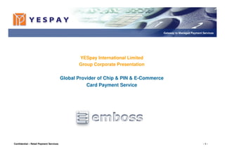 Gateway to Managed Payment Services




                                                YESpay International Limited
                                                Group Corporate Presentation


                                         Global Provider of Chip & PIN & E-Commerce
                                                    Card Payment Service




Confidential – Retail Payment Services                                                                           -1-
                                                                                                                   -   1-
 
