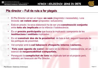 El Pla Director vol ser un mapa:  on som  (diagnòstic i necessitats), i una brúixola:  on volem anar  (propostes i actuacions).  Està en procés i la seva elaboració ha de ser una  construcció conjunta  entre  tots els implicats  en la infància i l’adolescència. És un  procés participatiu  que busca la implicació i compromís de les  institucions i entitats  implicades. Es vol  construir des de la proximitat : de baix a dalt, seguint l’exemple de les polítiques de proximitat. Vol comptar amb la  col·laboració d’experts interns i externs.   Tots som agents de canvi  i del canvi en la infància i l’adolescència, en un exercici de  responsabilitat compartida.   Persegueix la  complicitat de tots  els implicats tant en el projecte però,  sobretot, en l’execució del Pla Director. Pla director – Full de ruta a fer plegats 