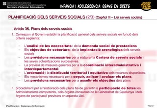 PLANIFICACIÓ DELS SERVEIS SOCIALS  (2/3)  (Capítol III – Llei serveis socials) Article 36. Plans dels serveis socials Correspon al Govern establir la planificació general dels serveis socials en funció dels criteris següents: L' anàlisi de les necessitats  i de la  demanda social de prestacions Els  objectius de cobertura  i de la  implantació cronològica  dels serveis socials Les  previsions necessàries  per a elaborar la  Cartera de serveis socials  i les seves actualitzacions successives. La previsió de mesures generals per a la  coordinació interadministrativa i interdepartamental . L’ ordenació  i la  distribució territorial i equitativa  dels recursos disponibles. Els mecanismes necessaris per a  seguir, aplicar i avaluar els plans . Les  previsions necessàries  per a  assolir els objectius  dels plans procediment per a l'elaboració dels plans ha de garantir la  participació de totes  les Administracions competents, dels òrgans consultius de la Generalitat de Catalunya i dels òrgans de participació previstos en aquesta Llei. 