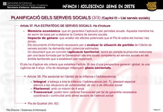 PLANIFICACIÓ DELS SERVEIS SOCIALS  (3/3)  (Capítol III – Llei serveis socials) Memòria econòmica : que en garanteixi l’aplicació per períodes anuals. Aquesta memòria ha de servir de base per a elaborar la Cartera de serveis socials. Impacte de gènere : que analitzi els efectes potencials que el Pla té sobre els homes i les dones. Els documents d’informació necessaris per a  avaluar la situació de partida  de l’oferta de serveis socials i la demanda real i potencial estimades. Un document que en concreti l’ aplicació territorial , tenint en compte la proposta elaborada per una taula formada per la Generalitat i els ens locals competents en serveis socials en els àmbits territorials que s’estableixin per reglament. El pla ha d’aplicar els criteris que estableix l’article 36 des d’una perspectiva general i global, te una vigència de 4 anys  s'ha de desplegar mitjançant  plans sectorials . Artícle 37. PLA ESTRATÈGIC DE SERVEIS SOCIALS. Ha d’incloure Pla de Qualitat (Art. 82)‏ Artícle 38. Pla sectorial en l’àmbit de la infància i l’adolescència Integral : s’adreça a tota la infància i l’adolescència (art. 7), prestant especial atenció a les  situacions de vulnerabilitat, de risc o de dificultat social Pluriennal , amb un màxim de 4 anys Transversal : poden tenir caràcter transversal per tal de garantirla necessària coordinació i continuïtat amb altres sectors de l'atenció social 
