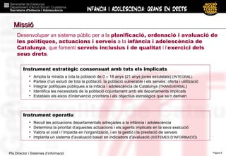 Instrument estratègic consensuat amb tots els implicats Amplia la mirada a tota la població de 0 – 18 anys (21 anys joves extutelats) ( INTEGRAL) Parteix d’un estudi de tota la població, la població vulnerable i els serveis: oferta i utilització Integrar polítiques públiques a la infàcia i adolescència de Catalunya ( TRANSVERSAL ) Identifica les necessitats de la població cojuntament amb els departaments implicats Estableix els eixos d’intervenció prioritaris i els objectius estratègics que se’n deriven Instrument operatiu Recull les actuacions departamentals adreçades a la infància i adolescència Determina la prioritat d’aquestes actuacions i els agents implicats en la seva execució Valora el cost i l’impacte en l’organització, i en la gestió i la prestació de serveis Implanta un sistema d’avaluació basat en indicadors d’avaluació  (SISTEMES D’INFORMACIÓ) Desenvolupar un sistema públic per a la  planificació, ordenació i avaluació de les polítiques, actuacions i serveis  a la  infància i adolescència de Catalunya , que fomenti  serveis inclusius i de qualitat  i l’ exercici dels seus drets . Missió 