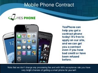 Mobile Phone Contract
YesPhone can
help you get a
contract phone
today! It’s free to
apply on our site,
and we can get
you a contract
even if you have
bad credit or have
been refused
before.
Note that we don’t charge any processing fee and with 99% acceptance rate you have
very bright chances of getting a smart phone for yourself.
 