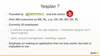 Yesplan ?
• Founded by aa. and arts centre
• Over 200 customers (in BE, NL, Lux, CH, UK, NO, DK, FI)
• Currently 25 employees:
• 5 software engineers, 1 dev ops engineer, 1 interaction designer and 1
report engineer
• sales, account management, marketing, support,
• Emphasis on making an application that not only works, but also is
enjoyable to use
 