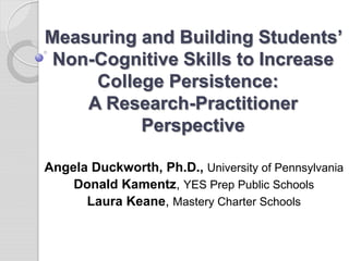 Measuring and Building Students’
 Non-Cognitive Skills to Increase
     College Persistence:
    A Research-Practitioner
          Perspective

Angela Duckworth, Ph.D., University of Pennsylvania
    Donald Kamentz, YES Prep Public Schools
      Laura Keane, Mastery Charter Schools
 