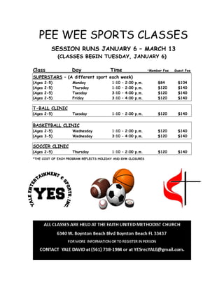 PEE WEE SPORTS CLASSES
SESSION RUNS JANUARY 6 – MARCH 13
(CLASSES BEGIN TUESDAY, JANUARY 6)
Class Day Time *Member Fee Guest Fee
SUPERSTARS – (A different sport each week)
(Ages 2-5) Monday 1:10 – 2:00 p.m. $84 $104
(Ages 2-5) Thursday 1:10 – 2:00 p.m. $120 $140
(Ages 2-5) Tuesday 3:10 – 4:00 p.m. $120 $140
(Ages 2-5) Friday 3:10 – 4:00 p.m. $120 $140
T-BALL CLINIC
(Ages 2-5) Tuesday 1:10 – 2:00 p.m. $120 $140
BASKETBALL CLINIC
(Ages 2-5) Wednesday 1:10 – 2:00 p.m. $120 $140
(Ages 3-5) Wednesday 3:10 – 4:00 p.m. $120 $140
SOCCER CLINIC
(Ages 2-5) Thursday 1:10 – 2:00 p.m. $120 $140
*THE COST OF EACH PROGRAM REFLECTS HOLIDAY AND GYM CLOSURES
!
!
 