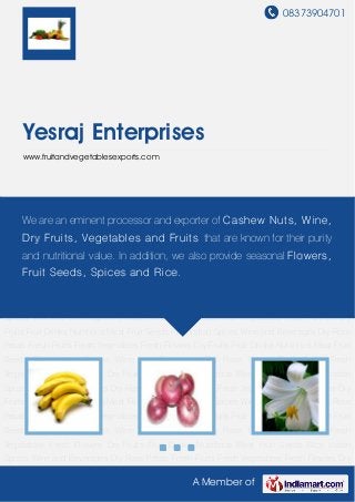 08373904701
A Member of
Yesraj Enterprises
www.fruitandvegetablesexports.com
Fresh Fruits Fresh Vegetables Fresh Flowers Dry Fruits Fruit Drinks Nutritious Meat Fruit
Seeds Rice Indian Spices Wine and Beverages Dry Rose Petals Fresh Fruits Fresh
Vegetables Fresh Flowers Dry Fruits Fruit Drinks Nutritious Meat Fruit Seeds Rice Indian
Spices Wine and Beverages Dry Rose Petals Fresh Fruits Fresh Vegetables Fresh Flowers Dry
Fruits Fruit Drinks Nutritious Meat Fruit Seeds Rice Indian Spices Wine and Beverages Dry Rose
Petals Fresh Fruits Fresh Vegetables Fresh Flowers Dry Fruits Fruit Drinks Nutritious Meat Fruit
Seeds Rice Indian Spices Wine and Beverages Dry Rose Petals Fresh Fruits Fresh
Vegetables Fresh Flowers Dry Fruits Fruit Drinks Nutritious Meat Fruit Seeds Rice Indian
Spices Wine and Beverages Dry Rose Petals Fresh Fruits Fresh Vegetables Fresh Flowers Dry
Fruits Fruit Drinks Nutritious Meat Fruit Seeds Rice Indian Spices Wine and Beverages Dry Rose
Petals Fresh Fruits Fresh Vegetables Fresh Flowers Dry Fruits Fruit Drinks Nutritious Meat Fruit
Seeds Rice Indian Spices Wine and Beverages Dry Rose Petals Fresh Fruits Fresh
Vegetables Fresh Flowers Dry Fruits Fruit Drinks Nutritious Meat Fruit Seeds Rice Indian
Spices Wine and Beverages Dry Rose Petals Fresh Fruits Fresh Vegetables Fresh Flowers Dry
Fruits Fruit Drinks Nutritious Meat Fruit Seeds Rice Indian Spices Wine and Beverages Dry Rose
Petals Fresh Fruits Fresh Vegetables Fresh Flowers Dry Fruits Fruit Drinks Nutritious Meat Fruit
Seeds Rice Indian Spices Wine and Beverages Dry Rose Petals Fresh Fruits Fresh
Vegetables Fresh Flowers Dry Fruits Fruit Drinks Nutritious Meat Fruit Seeds Rice Indian
Spices Wine and Beverages Dry Rose Petals Fresh Fruits Fresh Vegetables Fresh Flowers Dry
We are an eminent processor and exporter of Cashew Nuts, Wine,
Dry Fruits, Vegetables and Fruits that are known for their purity
and nutritional value. In addition, we also provide seasonal Flowers,
Fruit Seeds, Spices and Rice.
 