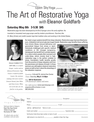 Open Sky Yoga                        presents



     The Art of Restorative Yoga
                                         Y o   g    a   C   e    n   t   e   r




                                                                     with Eleanor Goldfarb
       Saturday May 8th 3-5:30 $45
       Restorative yoga has been developed by Sri B.K.S Iyengar since the early eighties. He
       invented or innovated most yoga props used by modern practitioners. Teachers like
       Dr. Mary Schatz and Judith Lasater kept that tradition alive and evolving in the United States.

                                          Our body's organ systems benefit from deep relaxation. Restorative yoga improves blood pres-
                                          sure, cholesterol and serum glucose (sugar) levels. Restorative yoga benefits those suffering
                                          from chronic illness, immune deficiency, and
                                          generalized fatigue from stress or sport.
                                          Individuals challenged with specific medical
                                          conditions or life changes (pregnancy,
                                          menopause) may benefit from a private session.
                                          In a culture where people often overwork and
                                          under-sleep, where anxiety level is high,
                                          restorative yoga is the perfect antidote to
                                          stress. Everybody’s health benefits greatly
            Eleanor Goldfarb N.P.,
                                          from the practice of deep relaxation and from
                                                                                          Restorative yoga uses props (blankets, bolsters,
                                          the awareness and release of breath. In those pillows) to create a completely supportive
            RYT 500, is a certified       seminars you will explore classical restorative environment for deep relaxation.
            Iyengar teacher and an        poses as well as learn about the physiology of
     Advanced Restorative Yoga            the relaxation response.
       Trainer certified by Judith
                                          Location: 5 Arnold Pk. behind Zen Center
              Lasater. She continues      Times: Saturday, May 8 3-5:30pm
     studying with senior teachers
                                          Fees: $45 for Restorative
    François Raoult, Joan White           15% discount for students and seniors
            and Dean Lerner. When
                                          For information: www.openskyyoga.com
            not on the mat, you can       yogawave@rochester.rr.com
                                                                                                     Poses are sequenced to gently move the spine
             find her in the garden.      585.244.0782                                               and to stimulate and soothe vital organs.




                                            Name                                                               Occupation
                     Open Sky               Address
 Y o    g    a   C   e   n   t   e   r

                                            Phone                                                     E-mail
Send your check or charge to:
Open Sky Yoga Center                            Visa     MasterCard      Name on card
19 Birch Crescent
                                            Credit card number                                                     Expiration date
Rochester, NY 14607
                                            Verification Code (three-digit number on back of card)
No refunds unless you find
somebody to take your place.                    Enclosed is my check for $                 , payable to Open Sky Yoga.                        Restorative
 