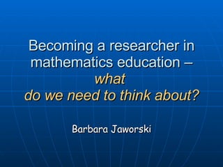 Becoming a researcher in mathematics education –  what  do we need to think about? Barbara Jaworski 