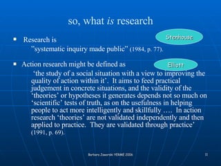 so, what  is  research Research is   ” systematic inquiry made public”  (1984, p. 77). Action research might be defined as  ‘ the study of a social situation with a view to improving the quality of action within it’.  It aims to feed practical judgement in concrete situations, and the validity of the ‘theories’ or hypotheses it generates depends not so much on ‘scientific’ tests of truth, as on the usefulness in helping people to act more intelligently and skillfully ….  In action research ‘theories’ are not validated independently and then applied to practice.  They are validated through practice’  (1991, p. 69).   Stenhouse Elliott 