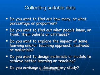 Collecting suitable data Do you want to find out how many, or what percentage or proportion? Do you want to find out what people know, or think, their beliefs or attitudes? Do you want to explore the impact of some learning and/or teaching approach, methods or materials? Do you want to design materials or models to achieve better learning or teaching? Do you envisage a documentary study? 