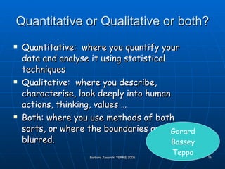 Quantitative or Qualitative or both? Quantitative:  where you quantify your data and analyse it using statistical techniques Qualitative:  where you describe, characterise, look deeply into human actions, thinking, values … Both: where you use methods of both sorts, or where the boundaries are blurred. Gorard Bassey Teppo 