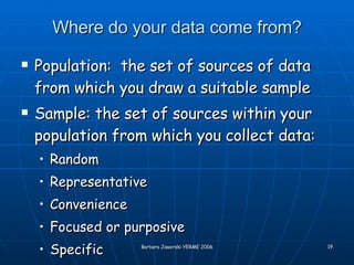 Where do your data come from? Population:  the set of sources of data from which you draw a suitable sample Sample: the set of sources within your population from which you collect data: Random Representative Convenience Focused or purposive Specific 