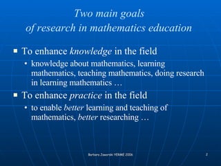 Two main goals  of research in mathematics education   To enhance  knowledge  in the field   knowledge about mathematics, learning mathematics, teaching mathematics, doing research in learning mathematics …   To enhance  practice  in the field   to enable  better  learning and teaching of mathematics,  better  researching …   