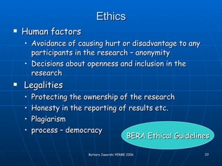 Ethics Human factors Avoidance of causing hurt or disadvantage to any participants in the research – anonymity Decisions about openness and inclusion in the research Legalities Protecting the ownership of the research Honesty in the reporting of results etc. Plagiarism process – democracy BERA Ethical Guidelines 