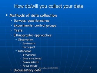 How do/will you collect your data Methods of data collection Surveys: questionnaires Experiments: control groups Tests Ethnographic approaches Observation Systematic Participant Interviews Structured Semi structured Conversations Focus groups Documentary data 